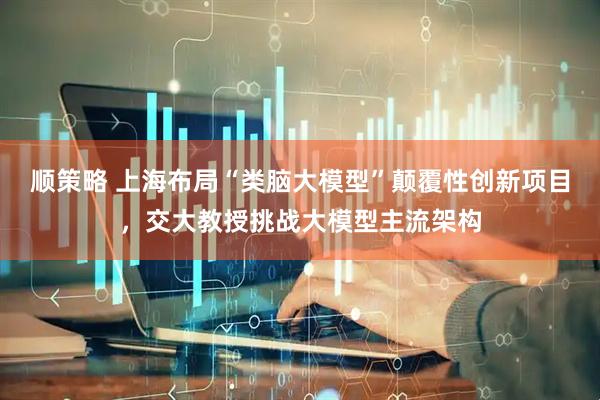 顺策略 上海布局“类脑大模型”颠覆性创新项目，交大教授挑战大模型主流架构