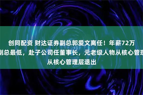 创同配资 财达证券副总郭爱文离任！年薪72万为公司副总最低，赴子公司任董事长，元老级人物从核心管理层退出