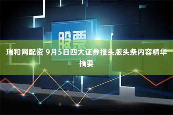 瑞和网配资 9月5日四大证券报头版头条内容精华摘要