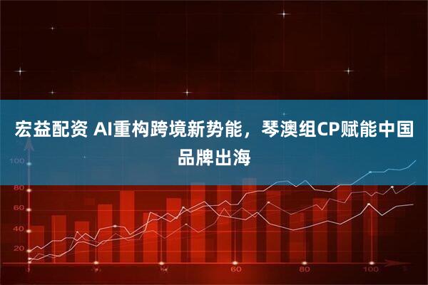 宏益配资 AI重构跨境新势能，琴澳组CP赋能中国品牌出海