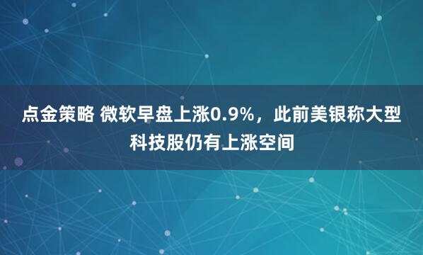 点金策略 微软早盘上涨0.9%，此前美银称大型科技股仍有上涨空间