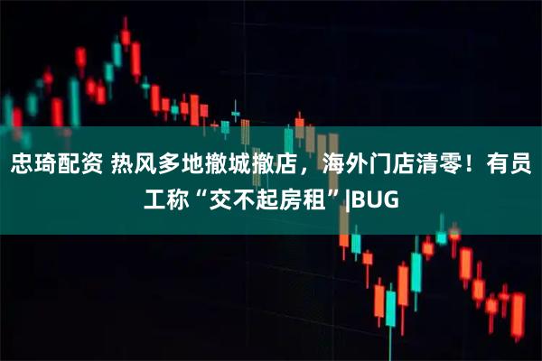 忠琦配资 热风多地撤城撤店,海外门店清零!有员工称“交不起房租”|BUG
