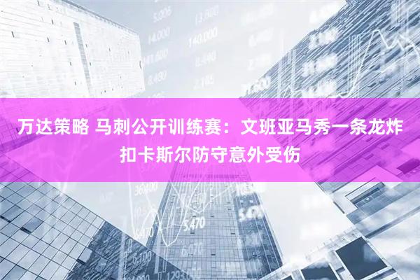 万达策略 马刺公开训练赛：文班亚马秀一条龙炸扣卡斯尔防守意外受伤