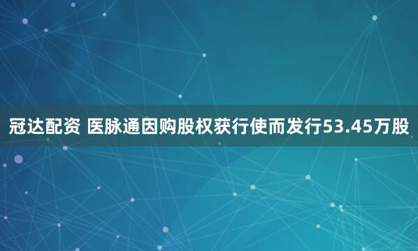 冠达配资 医脉通因购股权获行使而发行53.45万股