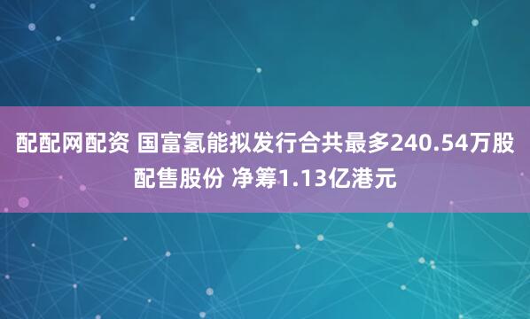 配配网配资 国富氢能拟发行合共最多240.54万股配售股份 净筹1.13亿港元