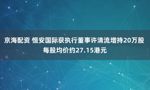 京海配资 恒安国际获执行董事许清流增持20万股 每股均价约27.15港元