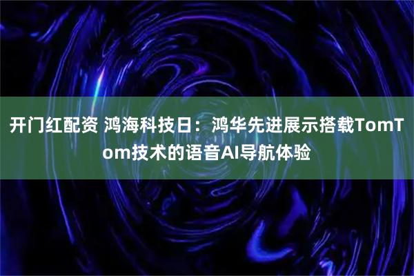 开门红配资 鸿海科技日：鸿华先进展示搭载TomTom技术的语音AI导航体验