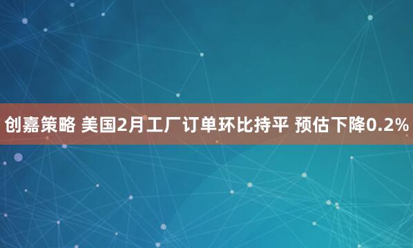 创嘉策略 美国2月工厂订单环比持平 预估下降0.2%