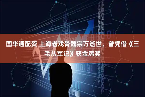 国华通配资 上海老戏骨魏宗万逝世，曾凭借《三毛从军记》获金鸡奖