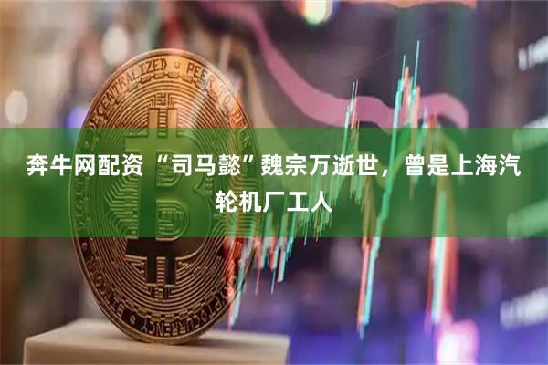奔牛网配资 “司马懿”魏宗万逝世，曾是上海汽轮机厂工人