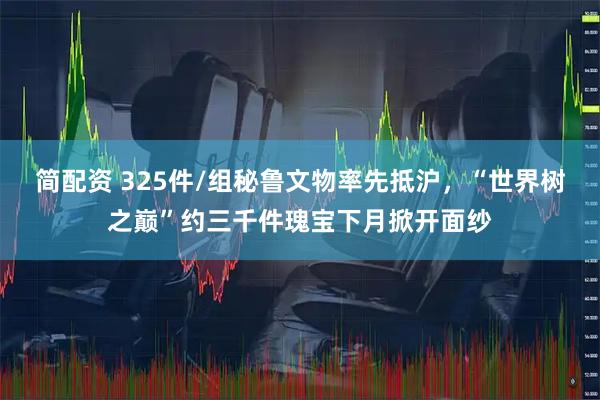 简配资 325件/组秘鲁文物率先抵沪，“世界树之巅”约三千件瑰宝下月掀开面纱